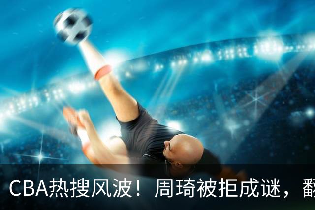 CBA热搜风波！周琦被拒成谜，翻译投奔上海，争冠格局揭晓